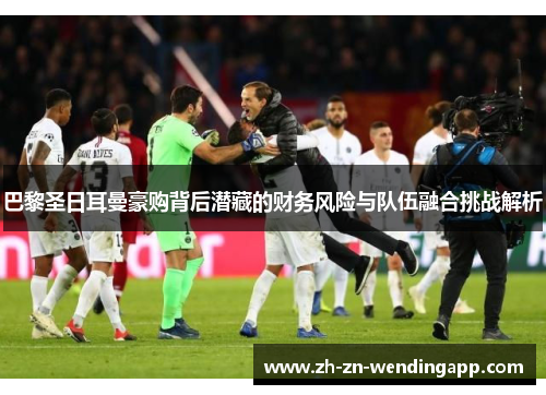 巴黎圣日耳曼豪购背后潜藏的财务风险与队伍融合挑战解析