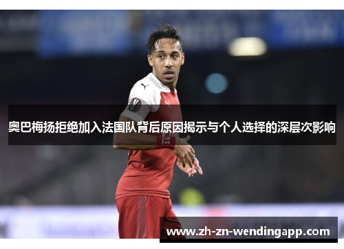 奥巴梅扬拒绝加入法国队背后原因揭示与个人选择的深层次影响