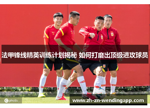 法甲锋线精英训练计划揭秘 如何打磨出顶级进攻球员