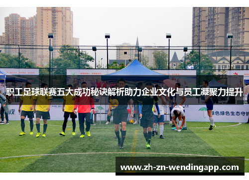 职工足球联赛五大成功秘诀解析助力企业文化与员工凝聚力提升