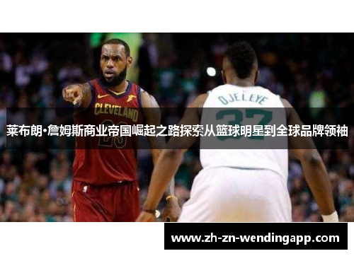 莱布朗·詹姆斯商业帝国崛起之路探索从篮球明星到全球品牌领袖