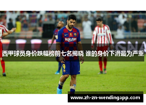 西甲球员身价跌幅榜前七名揭晓 谁的身价下滑最为严重