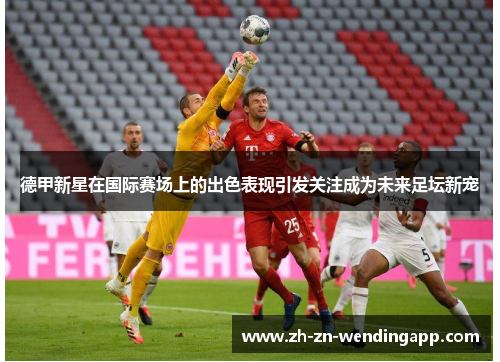 德甲新星在国际赛场上的出色表现引发关注成为未来足坛新宠