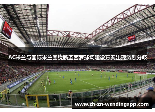 AC米兰与国际米兰围绕新圣西罗球场建设方案出现激烈分歧