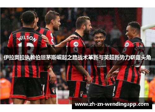 伊拉奥拉执教伯恩茅斯崛起之路战术革新与英超新势力崭露头角