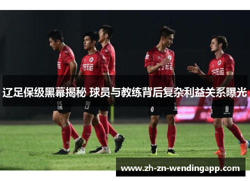 辽足保级黑幕揭秘 球员与教练背后复杂利益关系曝光 辽足保级黑幕揭秘 球员与教练背后复杂利益关系曝光